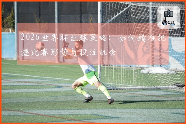 2026世界杯让球策略：如何精准把握比赛形势与投注机会